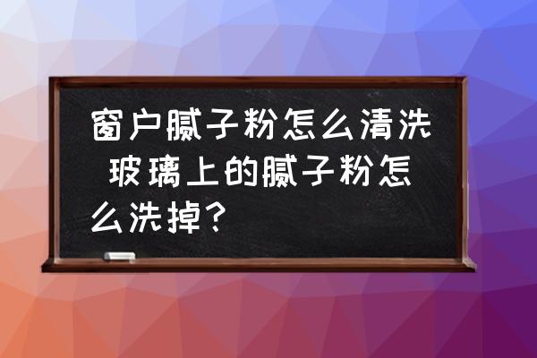 窗戶膩子粉怎么清洗 玻璃上的膩子粉怎么洗掉？