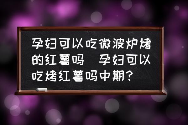 孕婦可以吃微波爐烤的紅薯嗎(孕婦可以吃烤紅薯嗎中期？)