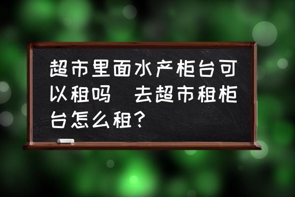 超市里面水產(chǎn)柜臺可以租嗎(去超市租柜臺怎么租？)