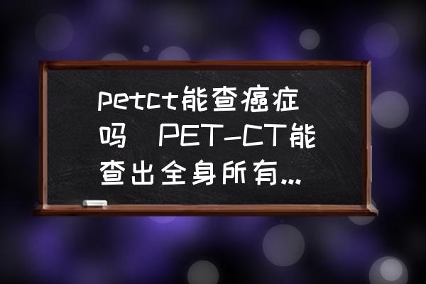 petct能查癌癥嗎(PET-CT能查出全身所有癌癥嗎？)