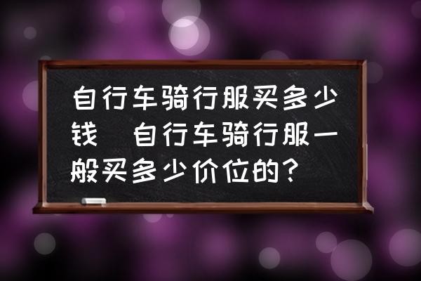 自行車騎行服買多少錢(自行車騎行服一般買多少價位的？)