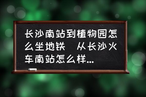 長沙南站到植物園怎么坐地鐵(從長沙火車南站怎么樣換乘長株潭城際鐵路？)