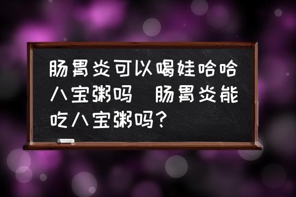 腸胃炎可以喝娃哈哈八寶粥嗎(腸胃炎能吃八寶粥嗎？)