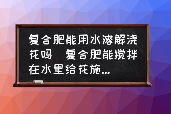復(fù)合肥能用水溶解澆花嗎(復(fù)合肥能攪拌在水里給花施肥嗎？)