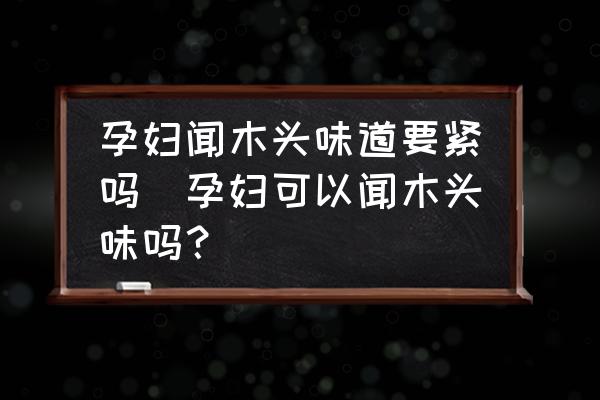 孕婦聞木頭味道要緊嗎(孕婦可以聞木頭味嗎？)