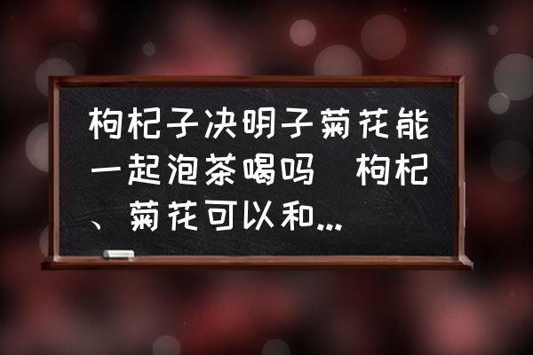 枸杞子決明子菊花能一起泡茶喝嗎(枸杞、菊花可以和決明子一起泡水喝嗎？)