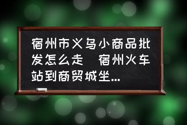 宿州市義烏小商品批發(fā)怎么走(宿州火車站到商貿(mào)城坐幾路公交？)