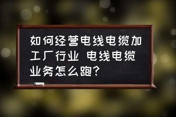 如何經(jīng)營電線電纜加工廠行業(yè) 電線電纜業(yè)務(wù)怎么跑？