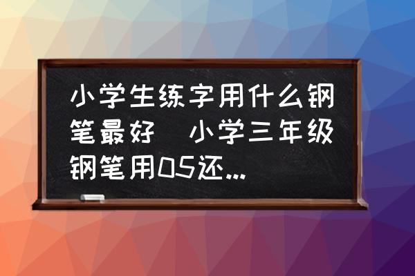 小學(xué)生練字用什么鋼筆最好(小學(xué)三年級鋼筆用05還是03？)