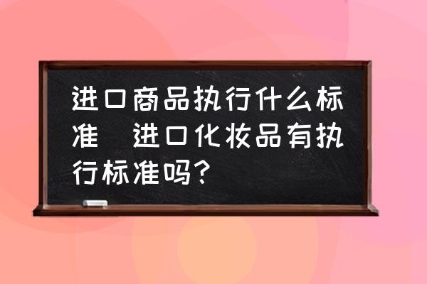 進(jìn)口商品執(zhí)行什么標(biāo)準(zhǔn)(進(jìn)口化妝品有執(zhí)行標(biāo)準(zhǔn)嗎？)