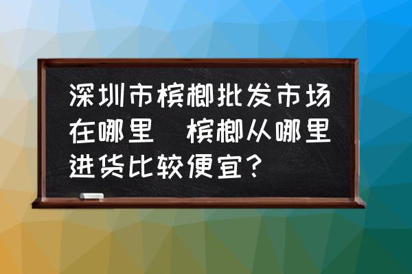 深圳市檳榔批發(fā)市場在哪里(檳榔從哪里進(jìn)貨比較便宜？)