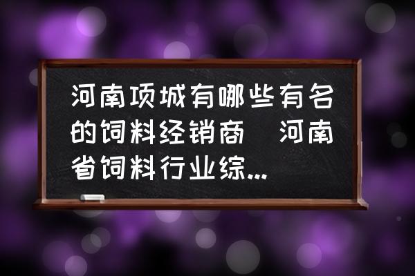 河南項城有哪些有名的飼料經(jīng)銷商(河南省飼料行業(yè)綜合實力十強企業(yè)有哪些？)