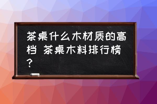 茶桌什么木材質(zhì)的高檔 茶桌木料排行榜？