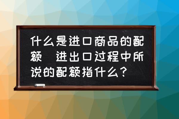 什么是進口商品的配額(進出口過程中所說的配額指什么？)