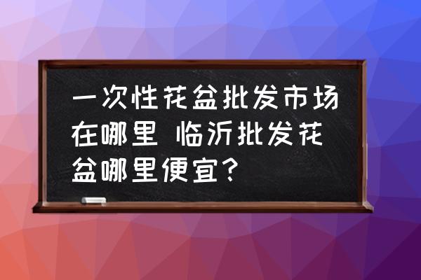 一次性花盆批發(fā)市場在哪里 臨沂批發(fā)花盆哪里便宜？