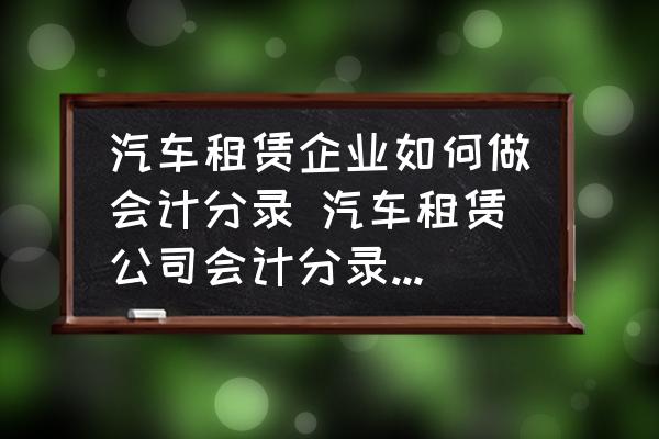 汽車租賃企業(yè)如何做會(huì)計(jì)分錄 汽車租賃公司會(huì)計(jì)分錄怎么做？