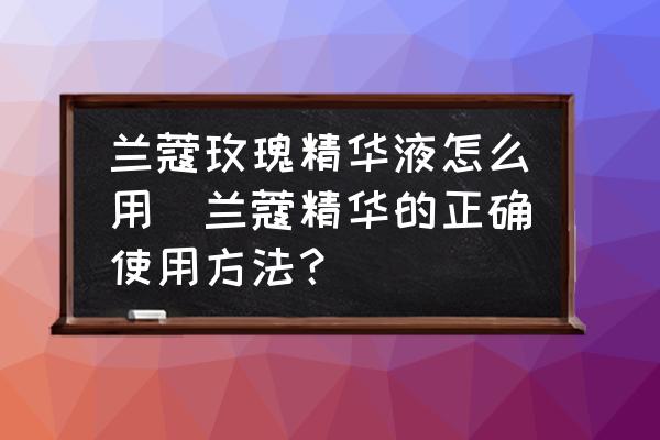 蘭蔻玫瑰精華液怎么用(蘭蔻精華的正確使用方法？)