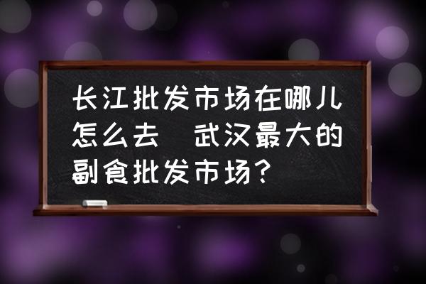 長江批發(fā)市場在哪兒怎么去(武漢最大的副食批發(fā)市場？)