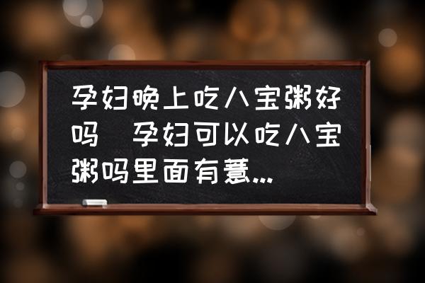 孕婦晚上吃八寶粥好嗎(孕婦可以吃八寶粥嗎里面有薏米的話能否吃呢？)
