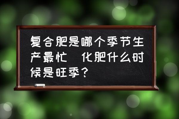 復(fù)合肥是哪個季節(jié)生產(chǎn)最忙(化肥什么時候是旺季？)