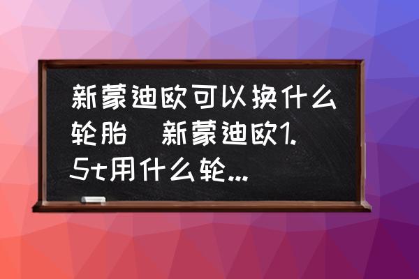新蒙迪歐可以換什么輪胎(新蒙迪歐1.5t用什么輪胎比較好？)