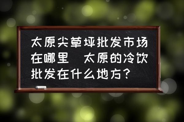 太原尖草坪批發(fā)市場(chǎng)在哪里(太原的冷飲批發(fā)在什么地方？)