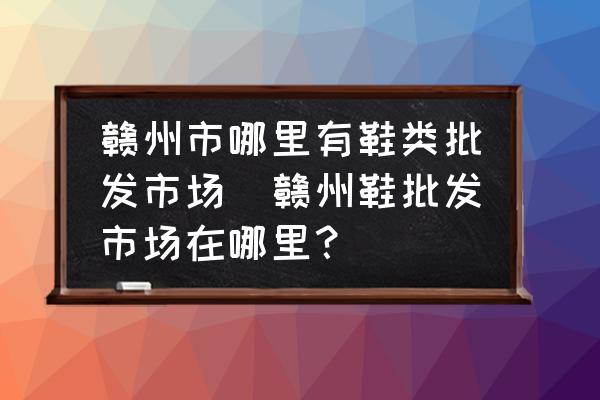 贛州市哪里有鞋類批發(fā)市場(贛州鞋批發(fā)市場在哪里？)