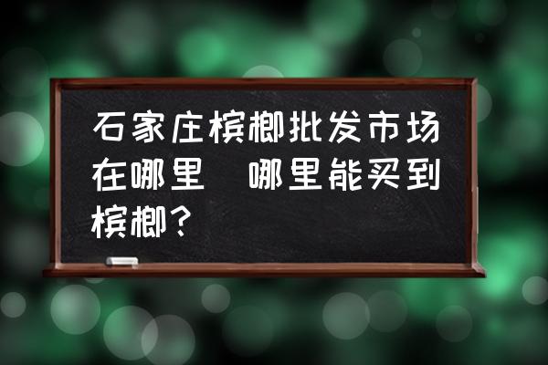 石家莊檳榔批發(fā)市場在哪里(哪里能買到檳榔？)