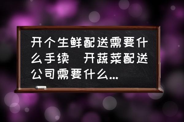 開個(gè)生鮮配送需要什么手續(xù)(開蔬菜配送公司需要什么手續(xù)？)