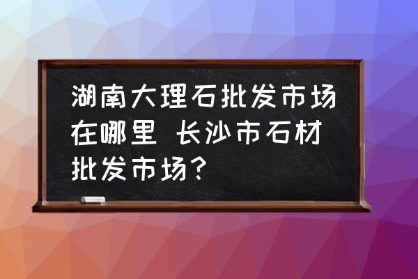 湖南大理石批發(fā)市場在哪里 長沙市石材批發(fā)市場？