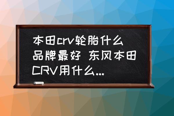 本田crv輪胎什么品牌最好 東風本田CRV用什么牌子輪胎最適合？