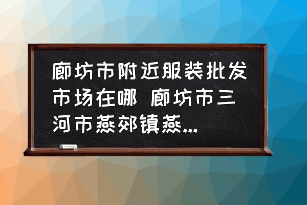 廊坊市附近服裝批發(fā)市場在哪 廊坊市三河市燕郊鎮(zhèn)燕靈路附近哪里有服裝批發(fā)市場？