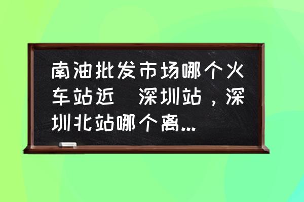 南油批發(fā)市場哪個火車站近(深圳站，深圳北站哪個離南油服裝批發(fā)城近？)