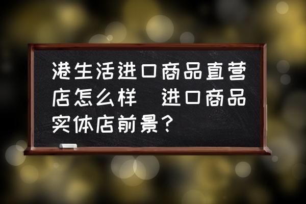 港生活進(jìn)口商品直營店怎么樣(進(jìn)口商品實體店前景？)