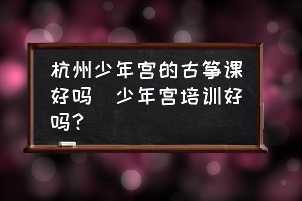 杭州少年宮的古箏課好嗎(少年宮培訓(xùn)好嗎？)