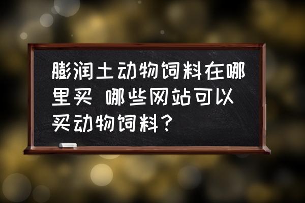 膨潤土動物飼料在哪里買 哪些網(wǎng)站可以買動物飼料？