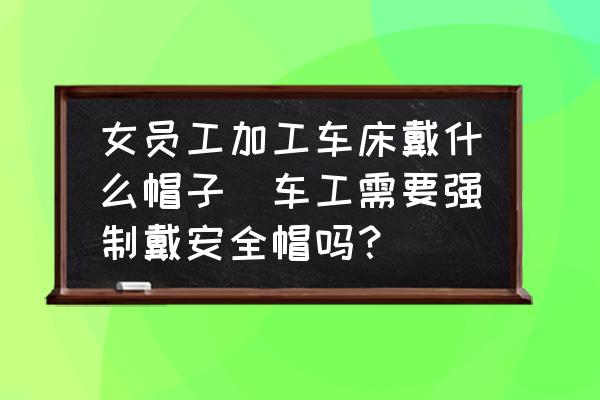 女員工加工車床戴什么帽子(車工需要強制戴安全帽嗎？)
