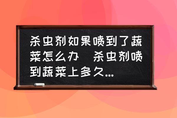 殺蟲劑如果噴到了蔬菜怎么辦(殺蟲劑噴到蔬菜上多久失效？)