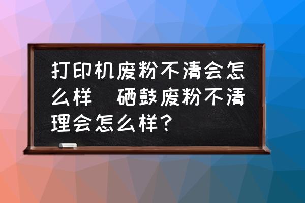 打印機(jī)廢粉不清會怎么樣(硒鼓廢粉不清理會怎么樣？)