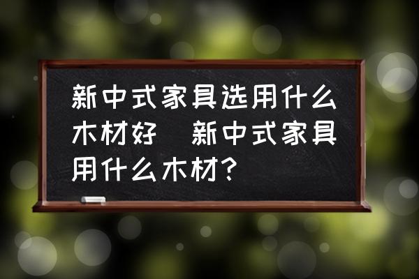 新中式家具選用什么木材好(新中式家具用什么木材？)