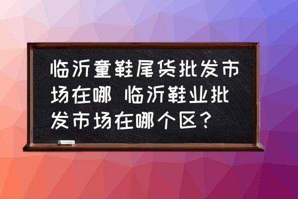 臨沂童鞋尾貨批發(fā)市場在哪 臨沂鞋業(yè)批發(fā)市場在哪個區(qū)？