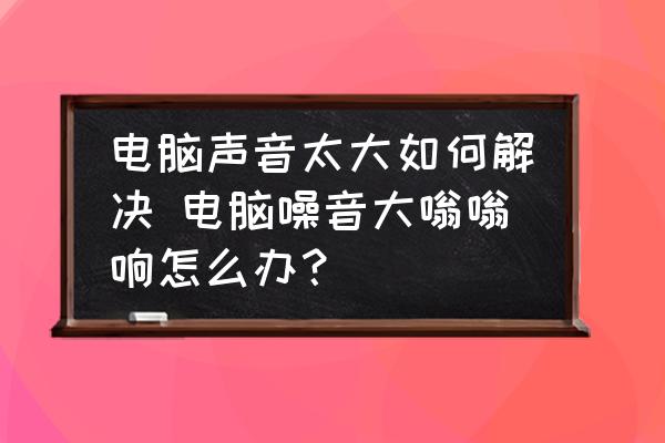 電腦聲音太大如何解決 電腦噪音大嗡嗡響怎么辦？