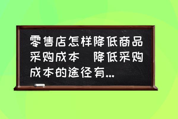零售店怎樣降低商品采購成本(降低采購成本的途徑有哪些？)