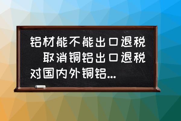 鋁材能不能出口退稅(取消銅鋁出口退稅對國內(nèi)外銅鋁價格有何影響？)