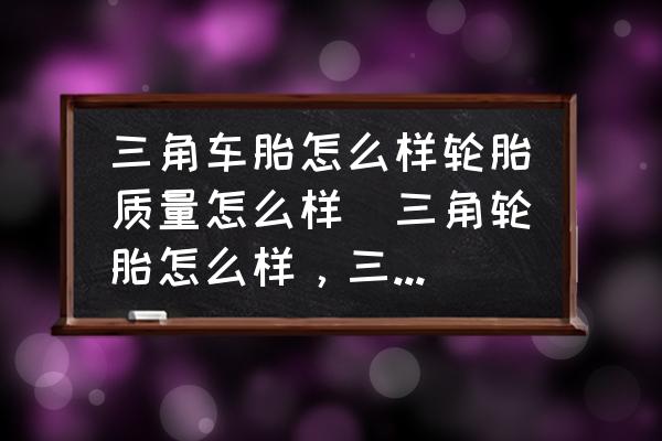 三角車胎怎么樣輪胎質(zhì)量怎么樣(三角輪胎怎么樣，三角輪胎質(zhì)量如何？)