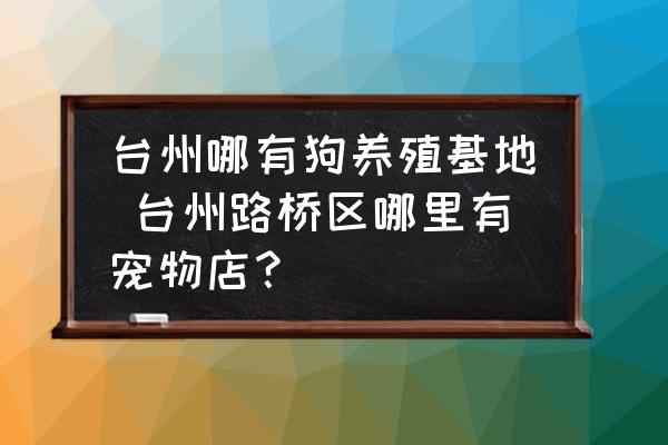 臺(tái)州哪有狗養(yǎng)殖基地 臺(tái)州路橋區(qū)哪里有寵物店？