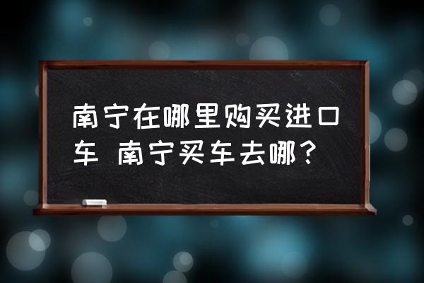 南寧在哪里購買進口車 南寧買車去哪？