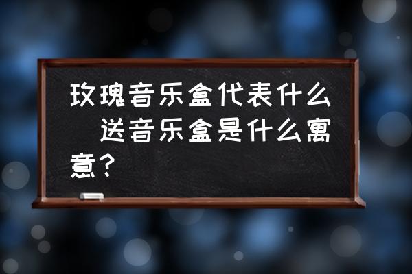 玫瑰音樂盒代表什么(送音樂盒是什么寓意？)