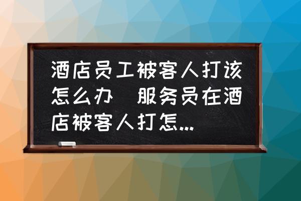 酒店員工被客人打該怎么辦(服務(wù)員在酒店被客人打怎么辦？)