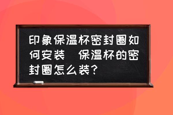 印象保溫杯密封圈如何安裝(保溫杯的密封圈怎么裝？)